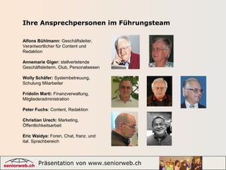 Präsentation von www.seniorweb.ch 7
Alfons Bühlmann: Geschäftsleiter,
Verantwortlicher für Content und
Redaktion
Annemarie Giger: stellvertetende
Geschäftsleiterin, Club, Personalwesen
Wolly Schäfer: Systembetreuung,
Schulung Mitarbeiter
Fridolin Marti: Finanzverwaltung,
Mitgliederadministration
Peter Fuchs: Content, Redaktion
Christian Urech: Marketing,
Öffentlichkeitsarbeit
Eric Waidya: Foren, Chat, franz. und
ital. Sprachbereich
Ihre Ansprechpersonen im Führungsteam
 