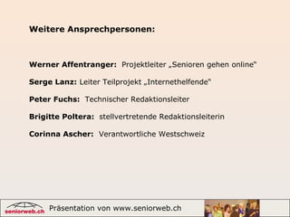 Präsentation von www.seniorweb.ch 8
Werner Affentranger: Projektleiter „Senioren gehen online“
Serge Lanz: Leiter Teilprojekt „Internethelfende“
Peter Fuchs: Technischer Redaktionsleiter
Brigitte Poltera: stellvertretende Redaktionsleiterin
Corinna Ascher: Verantwortliche Westschweiz
Weitere Ansprechpersonen:
 