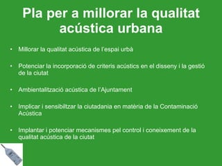 Pla per a millorar la qualitat acústica urbana Millorar la qualitat acústica de l’espai urbà Potenciar la incorporació de criteris acústics en el disseny i la gestió de la ciutat Ambientalització acústica de l’Ajuntament Implicar i sensibiltzar la ciutadania en matèria de la Contaminació Acústica Implantar i potenciar mecanismes pel control i coneixement de la qualitat acústica de la ciutat 