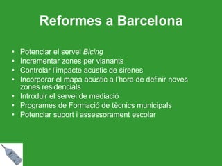 Reformes a Barcelona Potenciar el servei  Bicing Incrementar zones per vianants Controlar l’impacte acústic de sirenes Incorporar el mapa acústic a l’hora de definir noves zones residencials Introduir el servei de mediació Programes de Formació de tècnics municipals Potenciar suport i assessorament escolar 