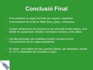 Conclusió Final S’ha establert un seguit de límits per regular i classificar  l’incompliment de la llei en faltes lleus, greus i molt greus.   Aquest contaminant és provocat no tan sols pels locals públics, sinó també és causat pels vehicles i els éssers humans, entre altres. Les lleis permeten als ciutadans mostrar queixes envers l’incompliment de les regles establertes. Es reben  una mitjana de tres queixes diàries, per desgracia, només un 10 % d’aquestes són portades a judici.  