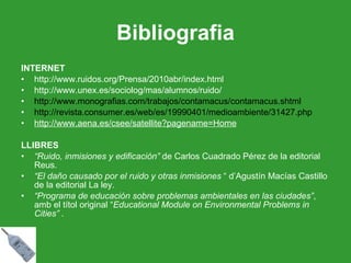 Bibliografia INTERNET http://www.ruidos.org/Prensa/2010abr/index.html http://www.unex.es/sociolog/mas/alumnos/ruido/ http://www.monografias.com/trabajos/contamacus/contamacus.shtml http://revista.consumer.es/web/es/19990401/medioambiente/31427.php http://www.aena.es/csee/satellite?pagename=Home LLIBRES “ Ruido, inmisiones y edificación”  de Carlos Cuadrado Pérez de la editorial Reus. “ El daño causado por el ruido y otras inmisiones  “ d’Agustín Macías Castillo de la editorial La ley. “ Programa de educación sobre problemas ambientales en las ciudades” , amb el títol original “ Educational Module on Environmental Problems in Cities”  . 