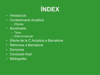 ÍNDEX Introducció Contaminació Acústica Efectes Sonòmetre Tipus Està format per Efecte de la C.Acústica a Barcelona Reformes a Barcelona Denúncia Conclusió final Bibliografia 