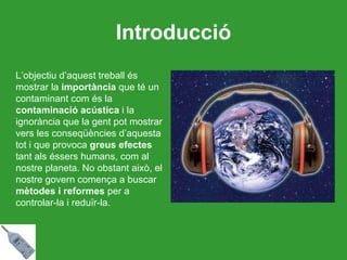 Introducció L’objectiu d’aquest treball és mostrar la  importància  que té un contaminant com és la  contaminació acústica  i la ignorància que la gent pot mostrar vers les conseqüències d’aquesta tot i que provoca  greus efectes  tant als éssers humans, com al nostre planeta. No obstant això, el nostre govern comença a buscar  mètodes i reformes  per a controlar-la i reduïr-la. 