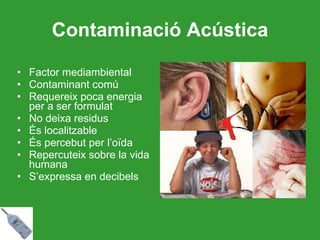 Contaminació Acústica Factor mediambiental  Contaminant comú Requereix poca energia per a ser formulat No deixa residus És localitzable És percebut per l’oïda Repercuteix sobre la vida humana S’expressa en decibels 