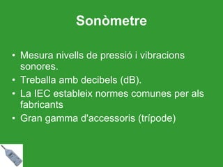 Sonòmetre Mesura nivells de pressió i vibracions sonores. Treballa amb decibels (dB). La IEC estableix normes comunes per als fabricants Gran gamma d'accessoris (trípode) 