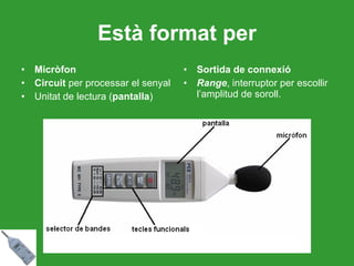Està format per Micròfon Circuit  per processar el senyal Unitat de lectura ( pantalla ) Sortida de connexió Range , interruptor per escollir l’amplitud de soroll. 