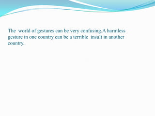 The  world of gestures can be very confusing.A harmless gesture in one country can be a terrible  insult in another country.