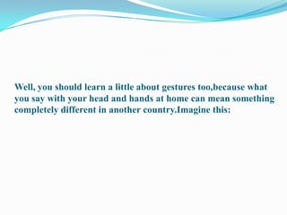 Well, you should learn a little about gestures too,because what you say with your head and hands at home can mean something completely different in another country.Imagine this: