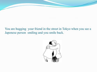 You are hugging  your friend in the street in Tokyo when you see a Japonese person  smiling and you smile back.     