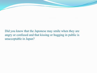 Did you know that the Japonese may smile when they are angry or confused and that kissing or hugging in public is unacceptable in Japan?