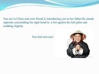 You are in China and your friend is introducing you to her father.He stands opposite you,holding his right hand in  a fist against his left palm and nodding slightly.                                     You feel nervous!