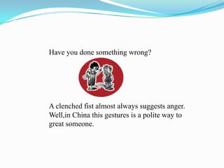 Have you done something wrong?A clenched fist almost always suggests anger.Well,in China this gestures is a polite way to great someone.