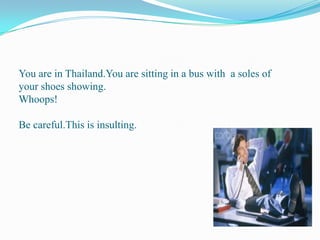You are in Thailand.You are sitting in a bus with  a soles of your shoes showing.Whoops!Be careful.This is insulting.