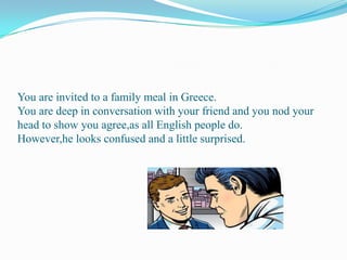 You are invited to a family meal in Greece.You are deep in conversation with your friend and you nod your head to show you agree,as all English people do.However,he looks confused and a little surprised.