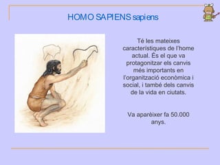HOMO SAPIENSsapiens
Té les mateixes
característiques de l’home
actual. És el que va
protagonitzar els canvis
més importants en
l’organització econòmica i
social, i també dels canvis
de la vida en ciutats.
Va aparèixer fa 50.000
anys.
 