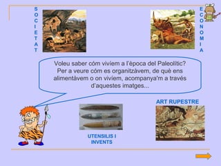 Voleu saber cóm vivíem a l’època del Paleolític?
Per a veure cóm es organitzàvem, de què ens
alimentàvem o on vivíem, acompanya'm a través
d’aquestes imatges...
S
O
C
I
E
T
A
T
E
C
O
N
O
M
I
A
UTENSILIS I
INVENTS
ART RUPESTRE
 