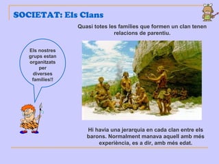 SOCIETAT: Els Clans
Els nostres
grups estan
organitzats
per
diverses
famílies!!
Quasi totes les famílies que formen un clan tenen
relacions de parentiu.
Hi havia una jerarquia en cada clan entre els
barons. Normalment manava aquell amb més
experiència, es a dir, amb més edat.
 