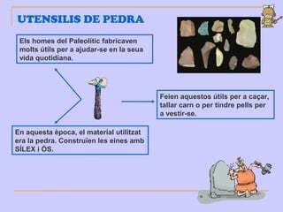 UTENSILIS DE PEDRA
Els homes del Paleolític fabricaven
molts útils per a ajudar-se en la seua
vida quotidiana.
En aquesta època, el material utilitzat
era la pedra. Construïen les eines amb
SÍLEX i ÓS.
Feien aquestos útils per a caçar,
tallar carn o per tindre pells per
a vestir-se.
 