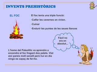 INVENTS PREHISTÒRICS
EL FOC El foc tenia una triple funció:
-Calfar les cavernes on vivien.
-Cuinar
-Endurir les puntes de les seues llances
L’home del Paleolític va aprendre a
encendre el foc fregant dos palets. Vist
així pareix molt senzill però hui en dia
ningú es capaç de fer-ho.
Fàcil no
era en
absolut...
 