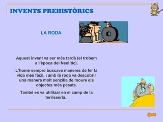 INVENTS PREHISTÒRICS
LA RODA
Aquest invent va ser més tardà (el trobem
a l’època del Neolític).
L’home sempre buscava maneres de fer la
vida més fàcil, i amb la roda va descobrir
una manera molt senzilla de moure els
objectes més pesats.
També es va utilitzar en el camp de la
terrisseria.
 