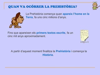 La Prehistòria comença quan apareix l’home en la
Terra, fa uns cinc milions d’anys.
QUAN VA OCÓRRER LA PREHISTÒRIA?
Fins que apareixen els primers textos escrits, fa un
cinc mil anys aproximadament.
A partir d’aquest moment finalitza la Prehistòria i comença la
Història.
 