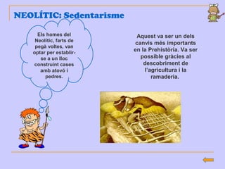 NEOLÍTIC: Sedentarisme
Els homes del
Neolític, farts de
pegà voltes, van
optar per establir-
se a un lloc
construint cases
amb atovó i
pedres.
Aquest va ser un dels
canvis més importants
en la Prehistòria. Va ser
possible gràcies al
descobriment de
l’agricultura i la
ramaderia.
 