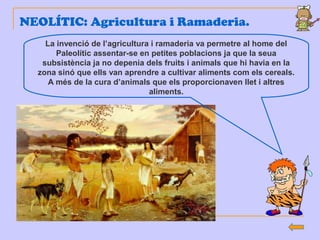 NEOLÍTIC: Agricultura i Ramaderia.
La invenció de l’agricultura i ramaderia va permetre al home del
Paleolític assentar-se en petites poblacions ja que la seua
subsistència ja no depenia dels fruits i animals que hi havia en la
zona sinó que ells van aprendre a cultivar aliments com els cereals.
A més de la cura d’animals que els proporcionaven llet i altres
aliments.
 