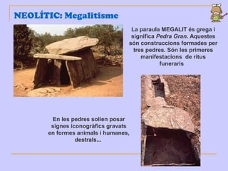 NEOLÍTIC: Megalitisme
La paraula MEGALIT és grega i
significa Pedra Gran. Aquestes
són construccions formades per
tres pedres. Són les primeres
manifestacions de ritus
funeraris
En les pedres solien posar
signes iconogràfics gravats
en formes animals i humanes,
destrals...
 