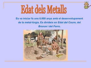 Es va iniciar fa uns 6.000 anys amb el desenvolupament
de la metal·lúrgia. Es divideix en Edat del Coure, del
Bronze i del Ferro.
 