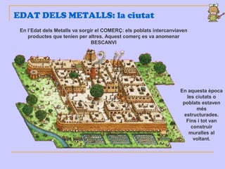 EDAT DELS METALLS: la ciutat
En aquesta època
les ciutats o
poblats estaven
més
estructurades.
Fins i tot van
construir
muralles al
voltant.
En l’Edat dels Metalls va sorgir el COMERÇ: els poblats intercanviaven
productes que tenien per altres. Aquest comerç es va anomenar
BESCANVI
 