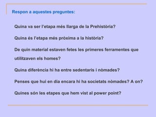 Respon a aquestes preguntes:
Quina va ser l’etapa més llarga de la Prehistòria?
Quina és l’etapa més pròxima a la història?
De quin material estaven fetes les primeres ferramentes que
utilitzaven els homes?
Quina diferència hi ha entre sedentaris i nòmades?
Penses que hui en dia encara hi ha societats nòmades? A on?
Quines són les etapes que hem vist al power point?
 