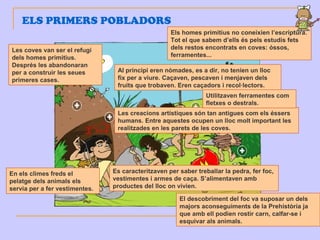 Les coves van ser el refugi
dels homes primitius.
Després les abandonaran
per a construir les seues
primeres cases.
En els climes freds el
pelatge dels animals els
servia per a fer vestimentes.
Les creacions artístiques són tan antigues com els éssers
humans. Entre aquestes ocupen un lloc molt important les
realitzades en les parets de les coves.
Al principi eren nòmades, es a dir, no tenien un lloc
fix per a viure. Caçaven, pescaven i menjaven dels
fruits que trobaven. Eren caçadors i recol·lectors.
Utilitzaven ferramentes com
fletxes o destrals.
Es caracteritzaven per saber treballar la pedra, fer foc,
vestimentes i armes de caça. S’alimentaven amb
productes del lloc on vivien.
El descobriment del foc va suposar un dels
majors aconseguiments de la Prehistòria ja
que amb ell podien rostir carn, calfar-se i
esquivar als animals.
Els homes primitius no coneixien l’escriptura.
Tot el que sabem d’ells és pels estudis fets
dels restos encontrats en coves: óssos,
ferramentes...
ELS PRIMERS POBLADORS
 