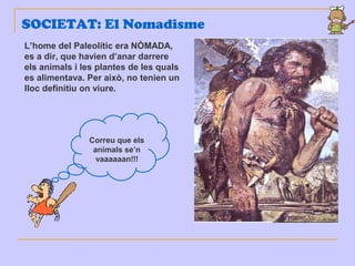 SOCIETAT: El Nomadisme
L’home del Paleolític era NÒMADA,
es a dir, que havien d’anar darrere
els animals i les plantes de les quals
es alimentava. Per això, no tenien un
lloc definitiu on viure.
Correu que els
animals se’n
vaaaaaan!!!
 