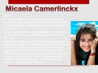 • Salut!
Je m’ appelle Micaela. J´ai 15 ans, je suis née le 28
   février. Je suis Argentine et j’ habite à General Pico.
   Je suis étudiante, j’apprends le français à l’ècole et
   l’ anglais.
 J’ ai une soeur jumelle, elle s’appelle Erika et elle a
   15 ans. Mon père s´appelle Enrique et ma mère
   Marcela.
 J’ adore les vacances et j’aime bien le tennis mais je
   déteste les maths, le café et la natation. J´ai horrour
   des devoirs et les chats mais j’aime beaucoup la
   danse et les chiens. Je n’aime pas la pluie et le
   thèâtre mais j’aime le cinéma. J’aime le groupe de
   musique “Coldplay” et “Maná”. Je joue à la play
   station et avec l´ordinateur. J’aime les films d’
   horreur, de drame et d’ humeur.
 