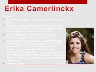Bonjour!
• Je m’ appelle Erika. Je suis née le 28 février et j’ ai
  15 ans.
• Ma mère s’ appelle Marcela et mon père Enrique.
  J’ ai une soeur jumelle. Elle s’ appelle Micaela. Je
  suis argentine et j’ habite à General Pico.
• Je suis étudiante. J’ apprends le français à l’
  école et l’ anglais dans un Institut privé.
• J’ adore le tennis et la danse. J’ aime beaucoup
  les voyages et j’ aime bien la natation. Je n’ aime
  pas du tout la pluie, et je déteste les devoirs. J’
  adore le groupe de musique Coldplay et le
  chanteur. Il s’ appelle Axel. J’ aime bien jouer à la
  Play Station 2 et les animaux sauvages. J’adore les
  films d’ horreur, et de drame. J’ aime bien les films
  romantiques.
• A bientôt. Erika
 