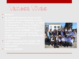 • Bonjour:
• Je m´appelle Vanesa Vivas, je suis
  étudiante, je suis argentine, je suis
  de General Pico, j´ ai 16 ans, au mois
  de décembre. J´ aime le cinéma, j´
  aime mon chien et le franϛais. J ´
  étudie à l´école NORMAL, j´ aime la
  place, je parle un peu Franϛais,
  Anglais, et Espagnol. Ma famille est
  de Santa Rosa.
• J´aime beaucoup les voyages. Ma
  mère s´occupe de la maison, j´ai
  cinq neveux.
• Bisous, à bientôt.
 