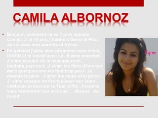 • Bonjour, comment ca va ? je m´appelle
  Camila. J´ai 16 ans, j’habite à General Pico.
  Je vis avec mes parents et frères.
• En général j'aime aller promener mon chien,
  DAVID et le travail avec lui , il aime marcher.
  J´aime écouter de la musique,rock ,
  bachata,pop-rock .J´aime les films d'horreur
  mais quelques uns me font trop peur. Je
  déteste la pluie . J'aime les clubs et la glace .
  J´ aime voyager en France pour voir leurs
  châteaux et bien sûr la Tour Eiffel. J'espère
  vous rencontrer par webcam ... Bisous . Au
  revoir
 