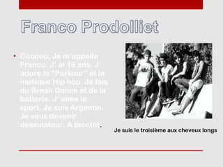 • Coucou, Je m’appelle
  Franco. J’ ai 15 ans. J’
  adore le “Parkour” et la
  musique Hip hop. Je fais
  du Break Dance et de la
  batterie. J’ aime le
  sport. Je suis Argentin.
  Je veux devenir
  dessinateur. A bientôt.
                             Je suis le troisième aux cheveux longs
 