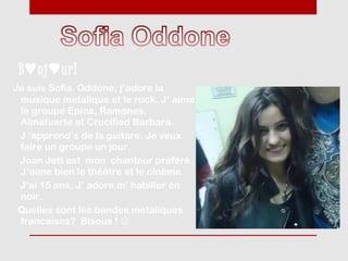 B ♥ nj ♥ ur!
Je suis Sofia Oddone, j’adore la
 musique metalique et le rock. J’ aime
 le groupe Epica, Ramones,
 Almafuerte et Crucified Barbara.
 J ‘apprend’s de la guitare. Je veux
 faire un groupe un jour.
 Joan Jett est mon chanteur préféré.
 J’aime bien le théâtre et le cinéma.
 J’ai 15 ans. J’ adore m’ habiller en
 noir.
 Quelles sont les bandes metaliques
 francaises? Bisous ! 
 
