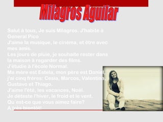 Salut à tous, Je suis Milagros. J'habite à
General Pico
J'aime la musique, le cinéma, et être avec
mes amis.
Les jours de pluie, je souhaite rester dans
la maison à regarder des films.
J'étudie à l'école Normal.
Ma mère est Estela, mon père est Daniel,
j'ai cinq frères: Cesia, Marcos, Valentina,
Gustavo et Thiago.
J'aime l'été, les vacances, Noël.
Je déteste l'hiver, le froid et le vent.
Qu´est-ce que vous aimez faire?
A très bientôt!
 