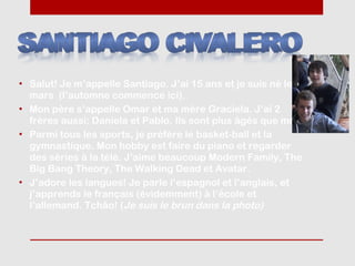 • Salut! Je m’appelle Santiago. J’ai 15 ans et je suis né le 21
  mars (l’automne commence ici).
• Mon père s’appelle Omar et ma mère Graciela. J’ai 2
  frères aussi: Daniela et Pablo. Ils sont plus âgés que moi.
• Parmi tous les sports, je préfère le basket-ball et la
  gymnastique. Mon hobby est faire du piano et regarder
  des séries à la télé. J’aime beaucoup Modern Family, The
  Big Bang Theory, The Walking Dead et Avatar.
• J’adore les langues! Je parle l’espagnol et l’anglais, et
  j’apprends le français (évidemment) à l’école et
  l’allemand. Tchâo! (Je suis le brun dans la photo)
 