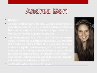 • Bonjour!
• Je suis Andrea et j'ai 16 ans. Je suis argentine et
  j'habite à General Pico. Je suis étudiante à l‘école
  Normal. Je suis né le 13 Juillet. J´apprends le
  français à l'ecole et je parle anglais.
• J'aime beaucoup lire. J'ai lu les 7 livres de Narnia
  et les 4 livres de la Saga Crépuscule. J'ai regerdé
  les 8 films de Harry Potter et je veux lire les livres
  mais en anglais, non en espagnol. J'aime bien
  écouter de la musique électronique et pop. Je ne
  fais pas de sport, j'aime la natation et le volley
  seulement. J'aime beaucoup le bricolage. Quelle
  est votre passe-temps préféré?
• J'attends votre réponse. Au revoir!
 