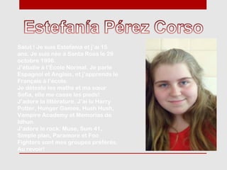 Salut ! Je suis Estefanía et j’ai 15
ans. Je suis née à Santa Rosa le 29
octobre 1996.
J’étudie à l’École Normal. Je parle
Espagnol et Anglais, et j’apprends le
Français à l’école.
Je déteste les maths et ma sœur
Sofia, elle me casse les pieds!
J’adore la littérature. J’ai lu Harry
Potter, Hunger Games, Hush Hush,
Vampire Academy et Memorias de
Idhun.
J’adore le rock: Muse, Sum 41,
Simple plan, Paramore et Foo
Fighters sont mes groupes préférés.
Au revoir!
 