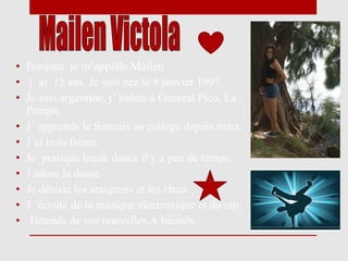 • Bonjour je m’appelle Mailen.
• j´ ai 15 ans. Je suis née le 9 janvier 1997.
• Je suis argentine, j´ habite à General Pico, La
  Pampa.
• J´ apprends le francais au collège depuis mars.
• J´ai trois frères.
• Je pratique break dance il y a peu de temps.
• J adore la danse .
• Je déteste les araigneés et les chats.
• J ´écoute de la musique electronique et du rap.
• Játtends de vos nouvelles.A bientôt.
 