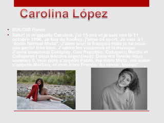 • BONJOUR France!
• Salut! je m'appelle Caroline, j'ai 15 ans et je suis née le 11
  octobre 1996. Je fais du hockey, j'aime ce sport. Je vais à l
  ´école Normal Mixta". J'aime bien le français mais je ne peux
  pas parler très bien. J'adore les vacances et la musique.
  J'aime beaucoup Coldplay, One Republic, Catupecu Machu et
  Callejeros ( deux bandes argentines). Dans ma famille nous
  sommes 5, mon père s'appelle Pablo, ma mère Mirta, ma soeur
  s'appelle Martina, et mon frère Franco. Au revoir, bisous!
 