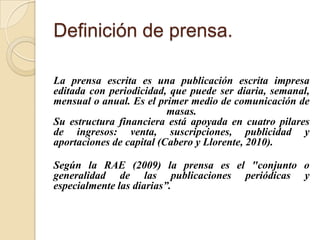 Definición de prensa.

La prensa escrita es una publicación escrita impresa
editada con periodicidad, que puede ser diaria...