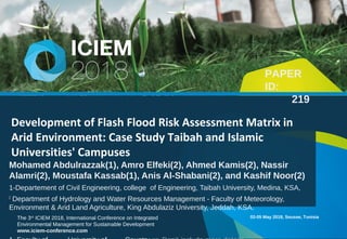 The 3rd
ICIEM 2018, International Conference on Integrated
Environmental Management for Sustainable Development
www.iciem-conference.com
Development of Flash Flood Risk Assessment Matrix in
Arid Environment: Case Study Taibah and Islamic
Universities' Campuses
02-05 May 2018, Sousse, Tunisia
Mohamed Abdulrazzak(1), Amro Elfeki(2), Ahmed Kamis(2), Nassir
Alamri(2), Moustafa Kassab(1), Anis Al-Shabani(2), and Kashif Noor(2)
1-Departement of Civil Engineering, college of Engineering, Taibah University, Medina, KSA,
2
Department of Hydrology and Water Resources Management - Faculty of Meteorology,
Environment & Arid Land Agriculture, King Abdulaziz University, Jeddah, KSA.
PAPER
ID:
219
 