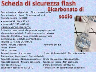 Denominazione del prodotto : Bicarbonato di sodio
Denominazione chimica : Bicarbonato di sodio
Formula chimica : NaHCO3
• Numero CAS : 144 – 55 – 8
• Numero EC : 205 – 633 – 8
IDENTIFICAZIONE DEI PERICOLI
Sostanza a bassa tossicità largamente impiegata per usi
alimentari e medicinali. Smaltire come polveri a bassa
tossicità. Al materiale non è associato alcun pericolo
significativo per la salute o per l’ambiente.
PROPRIETA’ FISICHE E CHIMICHE
Forma : Polvere cristallina Valore del pH: 8.3
Colore : Bianco
Odore : Inodore
Punto di fusione : Si scompone Punto di infiammabilità : Non infiammabile
Temperatura di accensione : Non applicabile
Proprietà esplosive : Nessuna conosciuta Limite di esplosione : Non applicabile
Proprietà ossidanti : Nessuna conosciuta Tensione di vapore : Non applicabile
Peso specifico : 2,22 Densità della massa : 980 kg/m3
Solubilità in acqua : 8.5 % a 25 °C Solubilità in altri solventi : Non disponibile
 