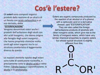 Gli esteri sono composti organici
prodotti dalla reazione di un alcol o di
un fenolo con acido carbossilico o un
suo derivato, detta
“ESTERIFICAZIONE".
Vengono denominati esteri anche i
prodotti dell'acilazione degli alcoli con
altri acidi inorganici, che danno origine
alla famiglia degli esteri inorganici ,
che hanno proprietà chimiche molto
simili agli esteri organici ma la cui
struttura caratteristica è leggermente
diversa da questa.
Le reazioni chimiche tipiche degli esteri
sono tutte di sostituzione nucleofila, e
precisamente sono la idrolisi acida o retro-
Fisher, l'idrolisi basica o saponificazione, la
alcolisi e la ammonolisi.
Esters are organic compounds produced by
the reaction of an alcohol or of a phenol
with a carboxylic acid or a derivative
thereof, said "ESTERIFICATION".
They are also called the foreign
dell'acilazione products of alcohols with
other inorganic acids, which give rise to the
family of inorganic esters, which have very
similar chemical properties to organic esters
but whose typical structure is slightly
different from this.
 